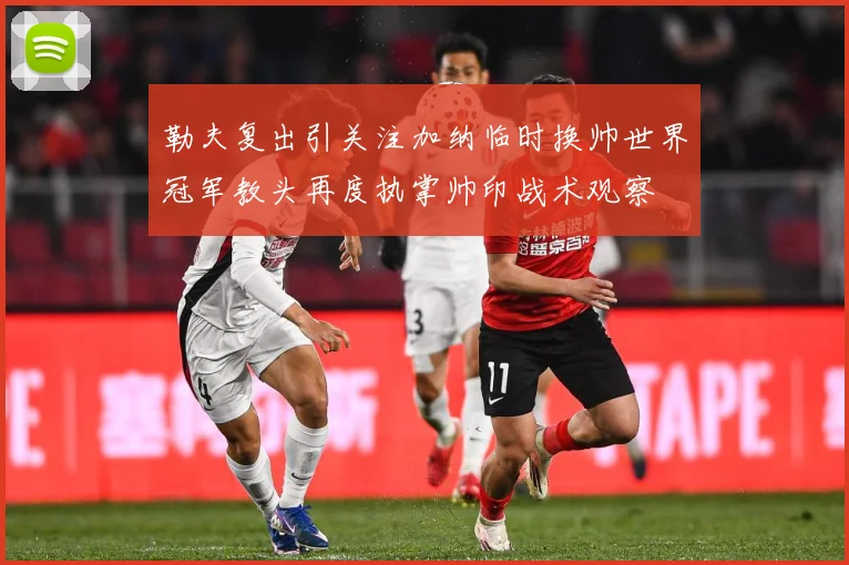 勒夫复出引关注加纳临时换帅世界冠军教头再度执掌帅印战术观察