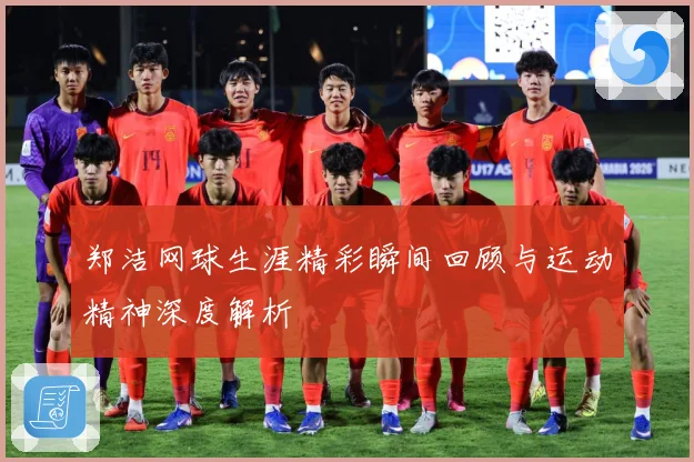 郑洁网球生涯精彩瞬间回顾与运动精神深度解析