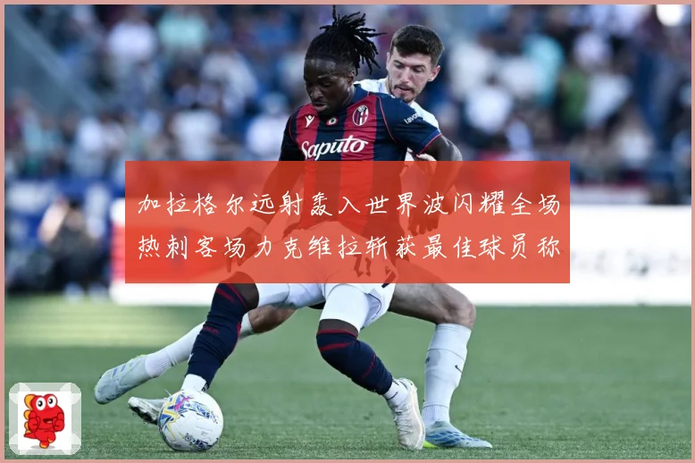 加拉格尔远射轰入世界波闪耀全场热刺客场力克维拉斩获最佳球员称战术观察