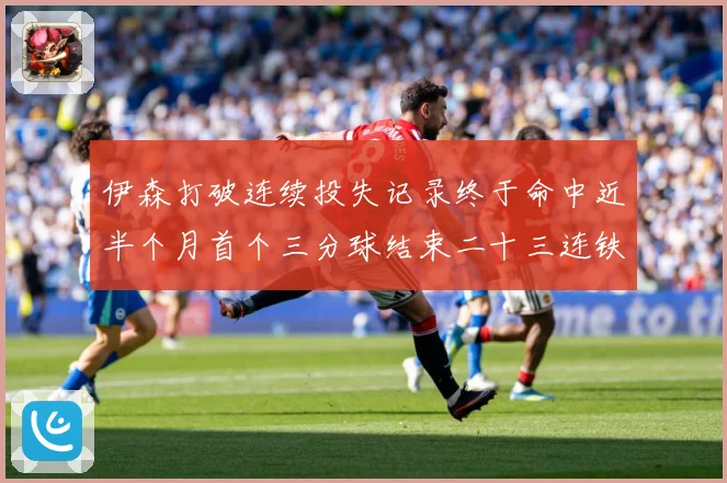 伊森打破连续投失记录终于命中近半个月首个三分球结束二十三连铁赛场复盘