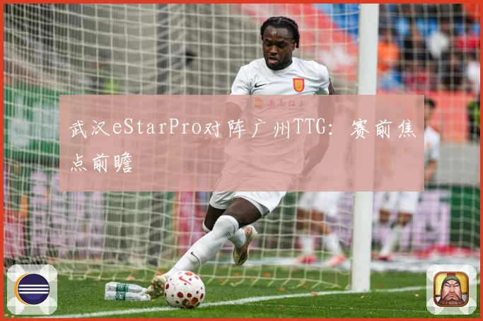武汉eStarPro对阵广州TTG：赛前焦点前瞻