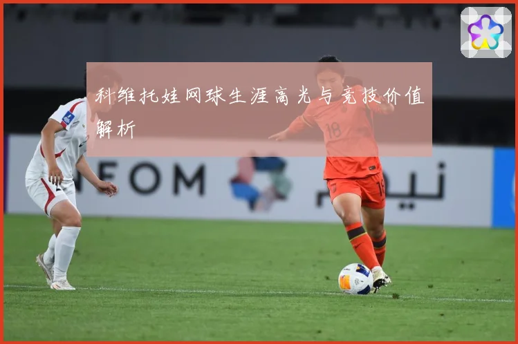 科维托娃网球生涯高光与竞技价值解析
