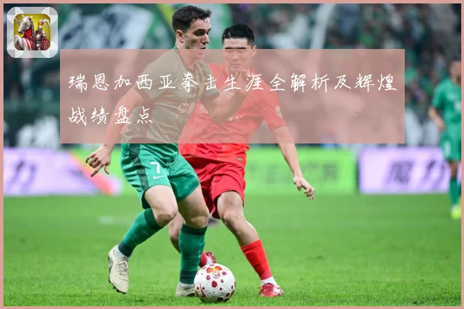 瑞恩加西亚拳击生涯全解析及辉煌战绩盘点