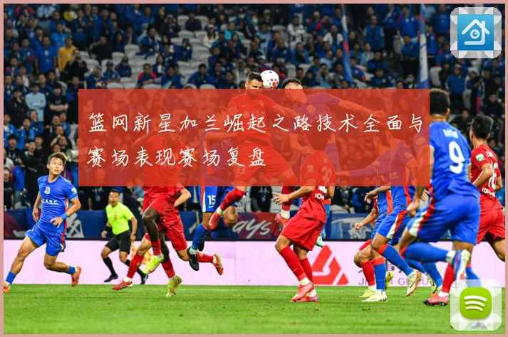 篮网新星加兰崛起之路技术全面与赛场表现赛场复盘