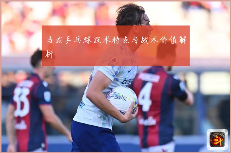 马龙乒乓球技术特点与战术价值解析