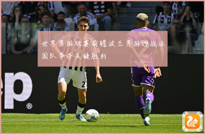 世界男排联赛前瞻波兰男排迎战法国队争夺关键胜利