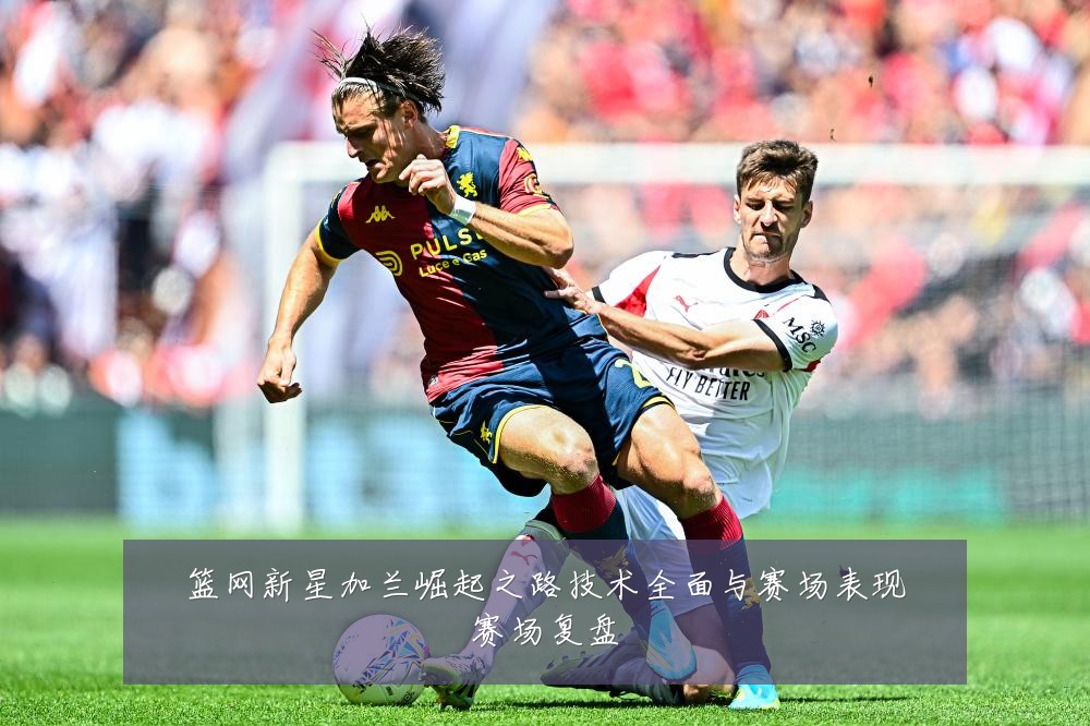篮网新星加兰崛起之路技术全面与赛场表现赛场复盘